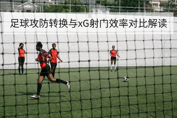足球攻防转换与xG射门效率对比解读